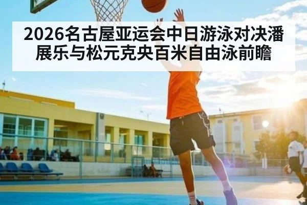 2026名古屋亚运会中日游泳对决潘展乐与松元克央百米自由泳前瞻